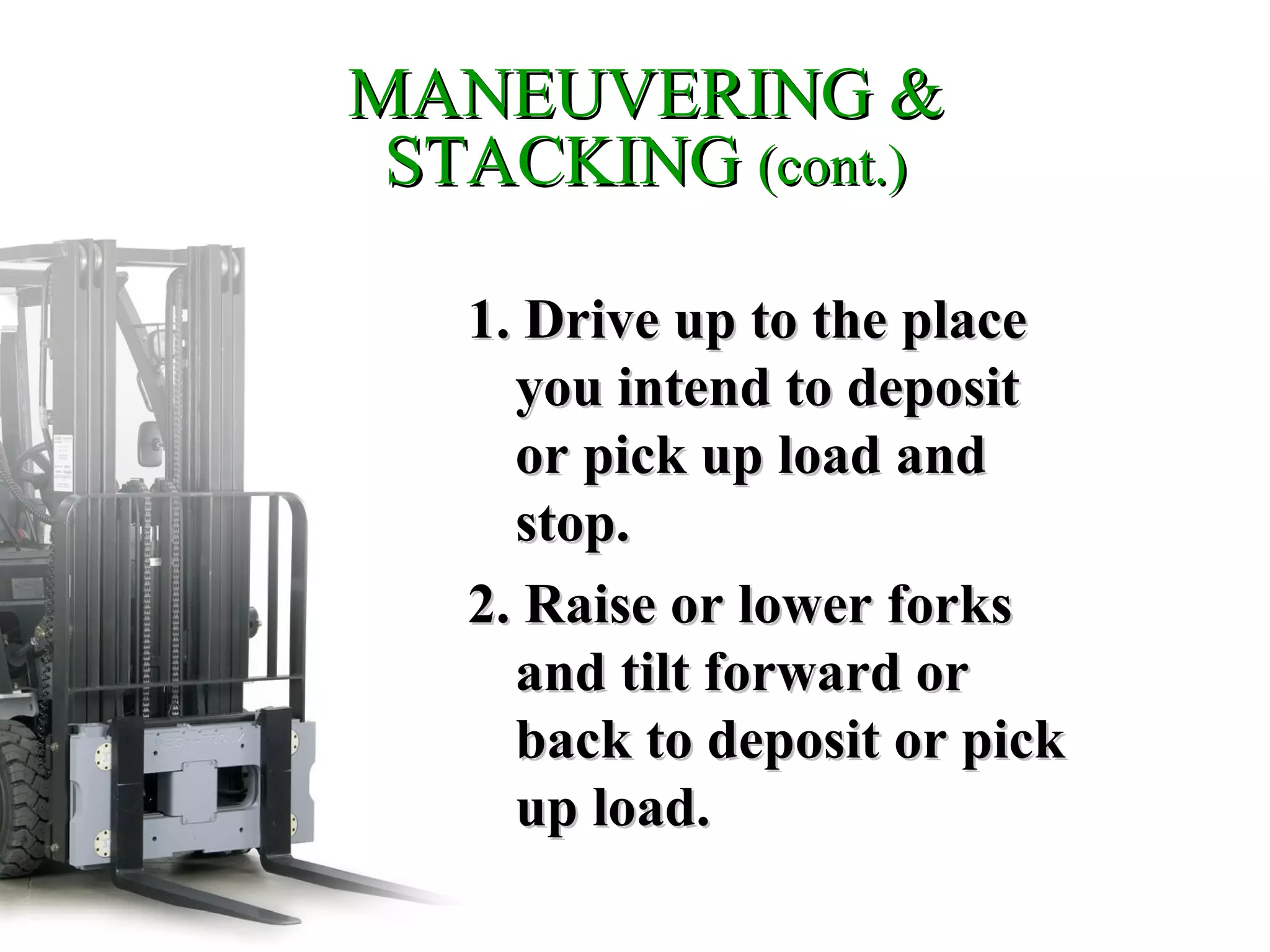 MANEUVERING &MANEUVERING &
STACKINGSTACKING (cont.)(cont.)
1. Drive up to the place1. Drive up to the place
you intend to deposityou intend to deposit
or pick up load andor pick up load and
stop.stop.
2. Raise or lower forks2. Raise or lower forks
and tilt forward orand tilt forward or
back to deposit or pickback to deposit or pick
up load.up load.
 