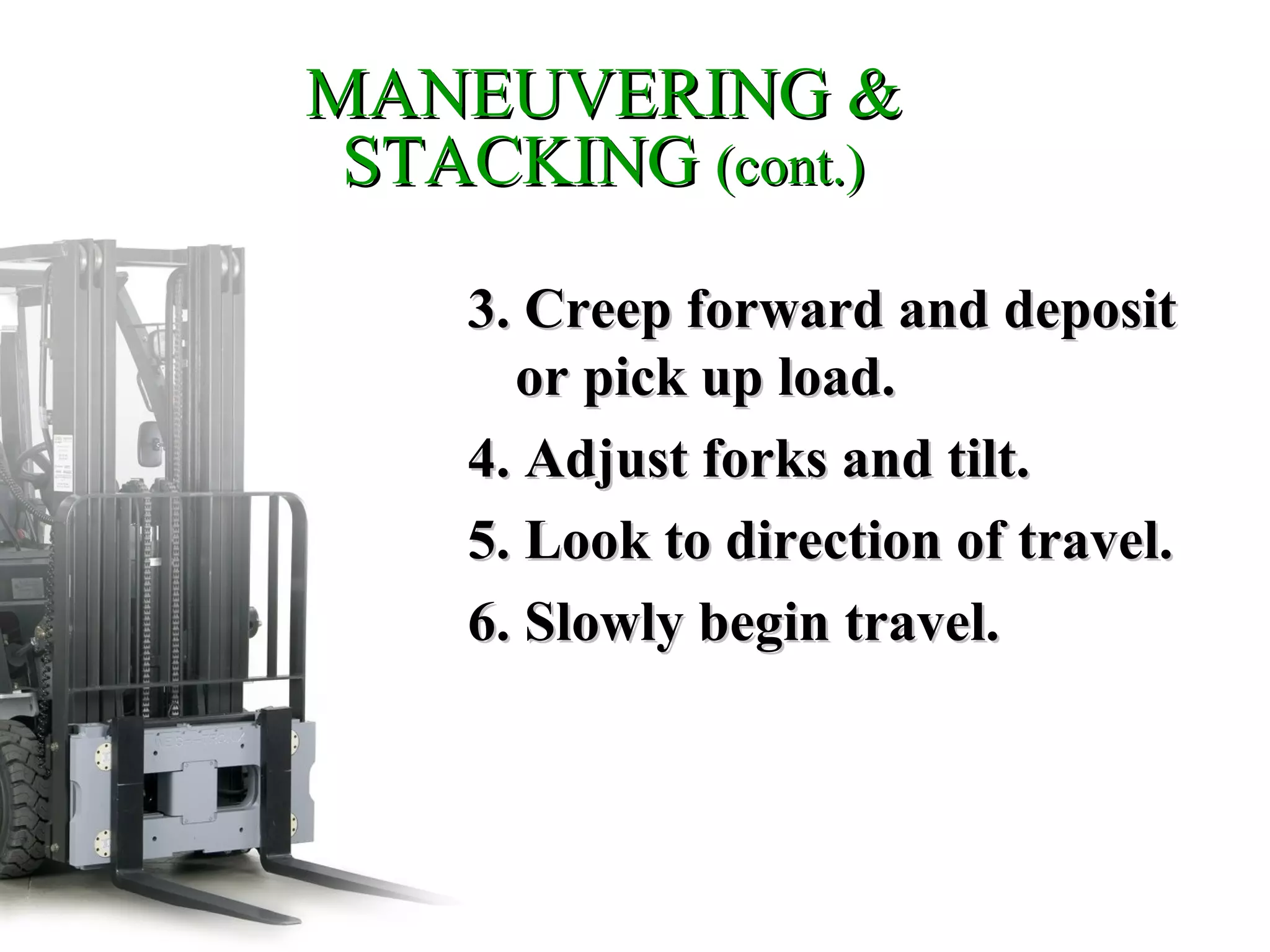 MANEUVERING &MANEUVERING &
STACKINGSTACKING (cont.)(cont.)
3. Creep forward and deposit3. Creep forward and deposit
or pick up load.or pick up load.
4. Adjust forks and tilt.4. Adjust forks and tilt.
5. Look to direction of travel.5. Look to direction of travel.
6. Slowly begin travel.6. Slowly begin travel.
 