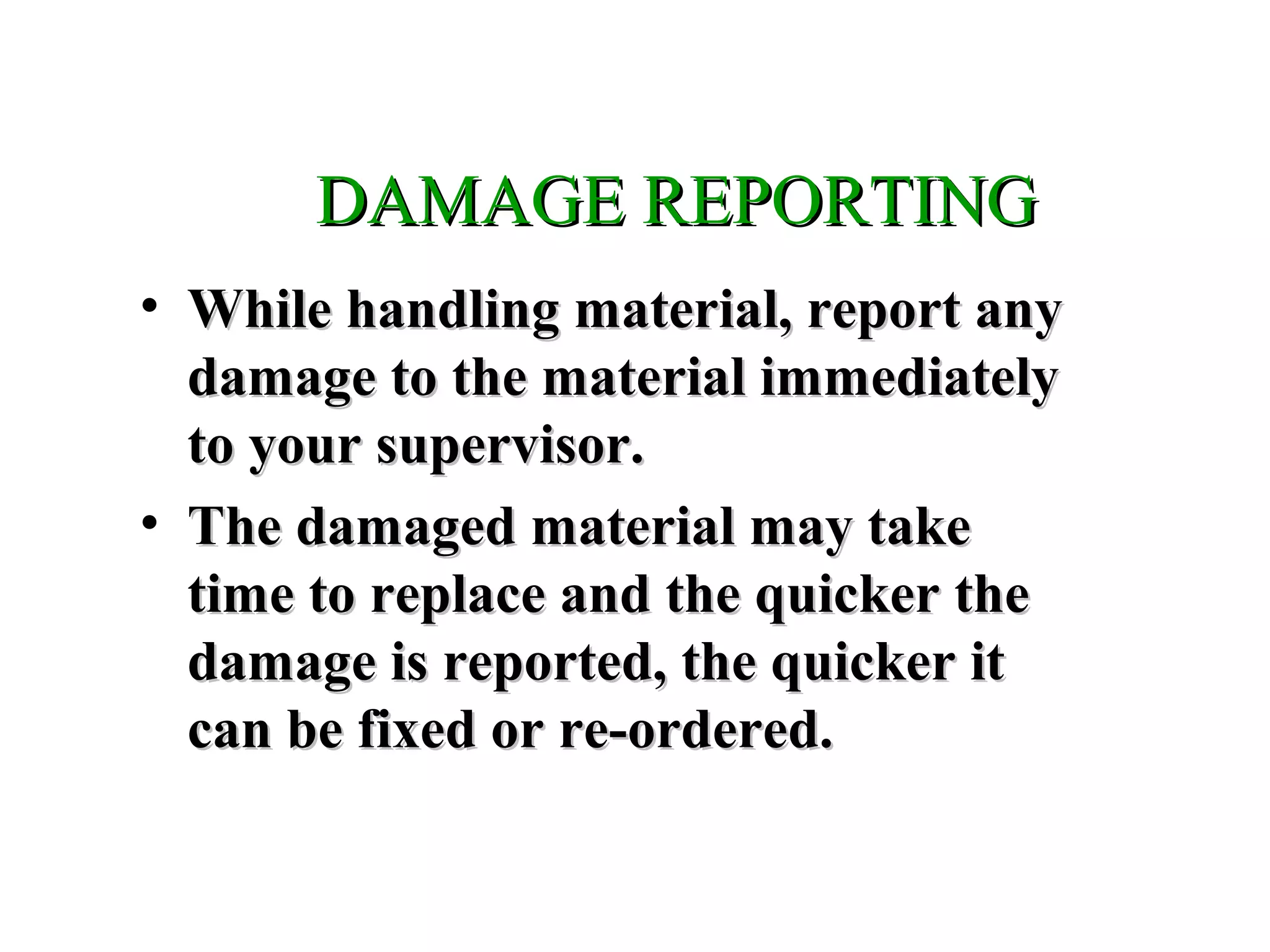 DAMAGE REPORTINGDAMAGE REPORTING
• While handling material, report anyWhile handling material, report any
damage to the material immediatelydamage to the material immediately
to your supervisor.to your supervisor.
• The damaged material may takeThe damaged material may take
time to replace and the quicker thetime to replace and the quicker the
damage is reported, the quicker itdamage is reported, the quicker it
can be fixed or re-ordered.can be fixed or re-ordered.
 
