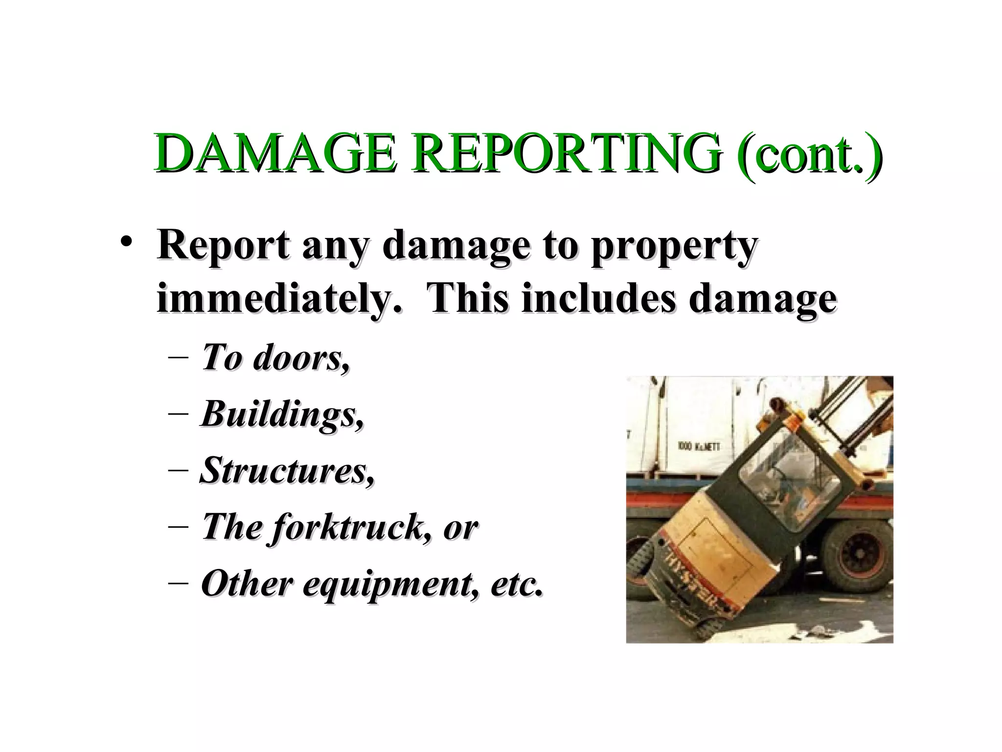DAMAGE REPORTING (cont.)DAMAGE REPORTING (cont.)
• Report any damage to propertyReport any damage to property
immediately. This includes damageimmediately. This includes damage
– To doors,To doors,
– Buildings,Buildings,
– Structures,Structures,
– The forktruck, orThe forktruck, or
– Other equipment, etc.Other equipment, etc.
 