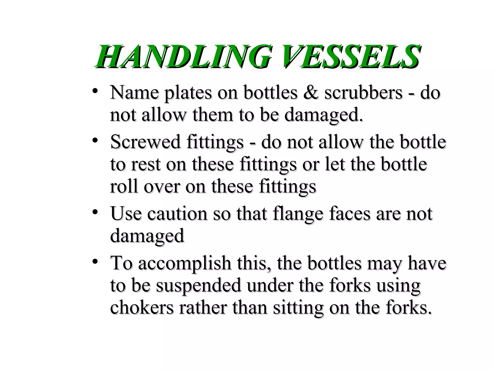 HANDLING VESSELSHANDLING VESSELS
• Name plates on bottles & scrubbers - doName plates on bottles & scrubbers - do
not allow them to be damaged.not allow them to be damaged.
• Screwed fittings - do not allow the bottleScrewed fittings - do not allow the bottle
to rest on these fittings or let the bottleto rest on these fittings or let the bottle
roll over on these fittingsroll over on these fittings
• Use caution so that flange faces are notUse caution so that flange faces are not
damageddamaged
• To accomplish this, the bottles may haveTo accomplish this, the bottles may have
to be suspended under the forks usingto be suspended under the forks using
chokers rather than sitting on the forks.chokers rather than sitting on the forks.
 