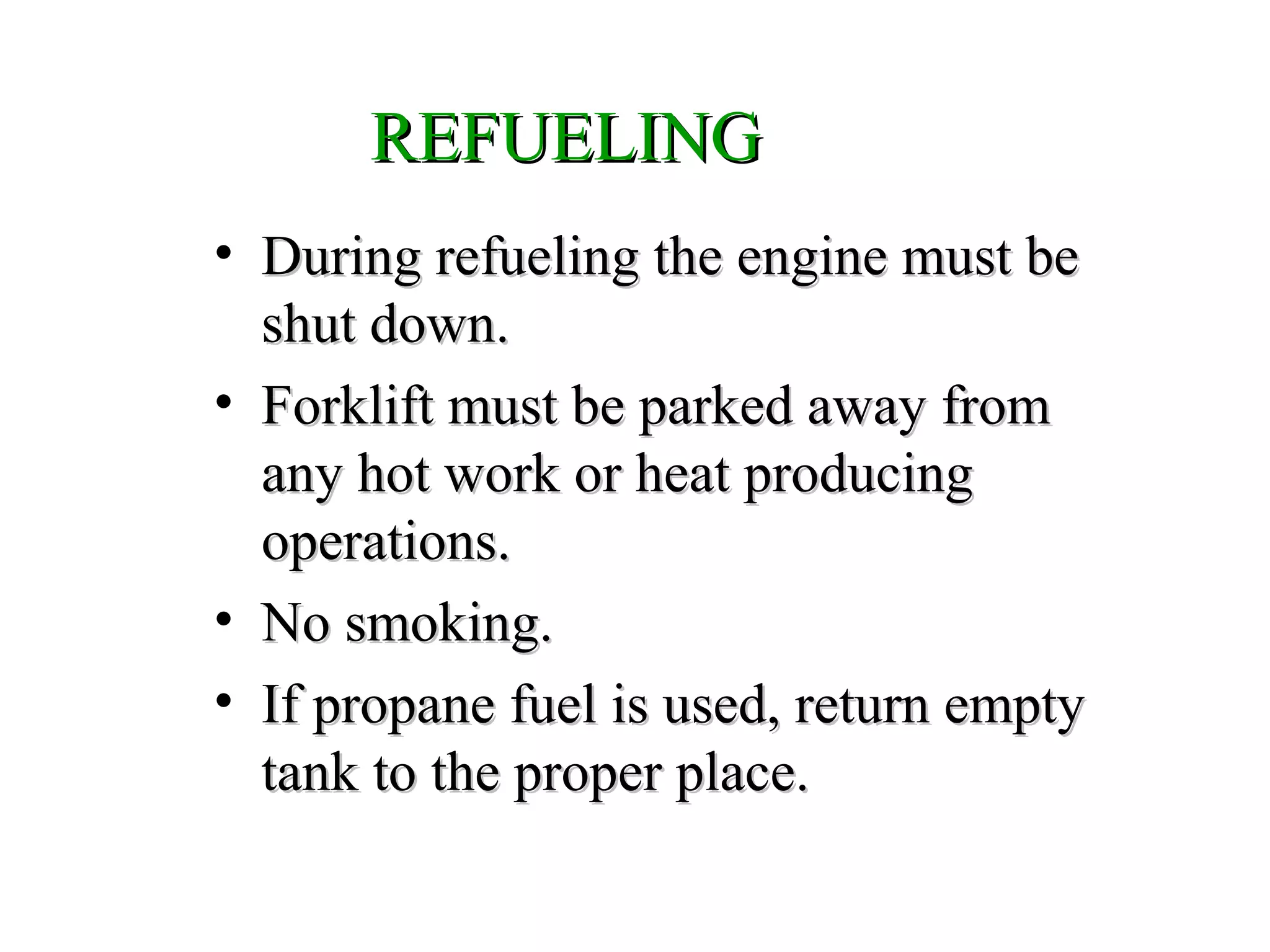 REFUELINGREFUELING
• During refueling the engine must beDuring refueling the engine must be
shut down.shut down.
• Forklift must be parked away fromForklift must be parked away from
any hot work or heat producingany hot work or heat producing
operations.operations.
• No smoking.No smoking.
• If propane fuel is used, return emptyIf propane fuel is used, return empty
tank to the proper place.tank to the proper place.
 