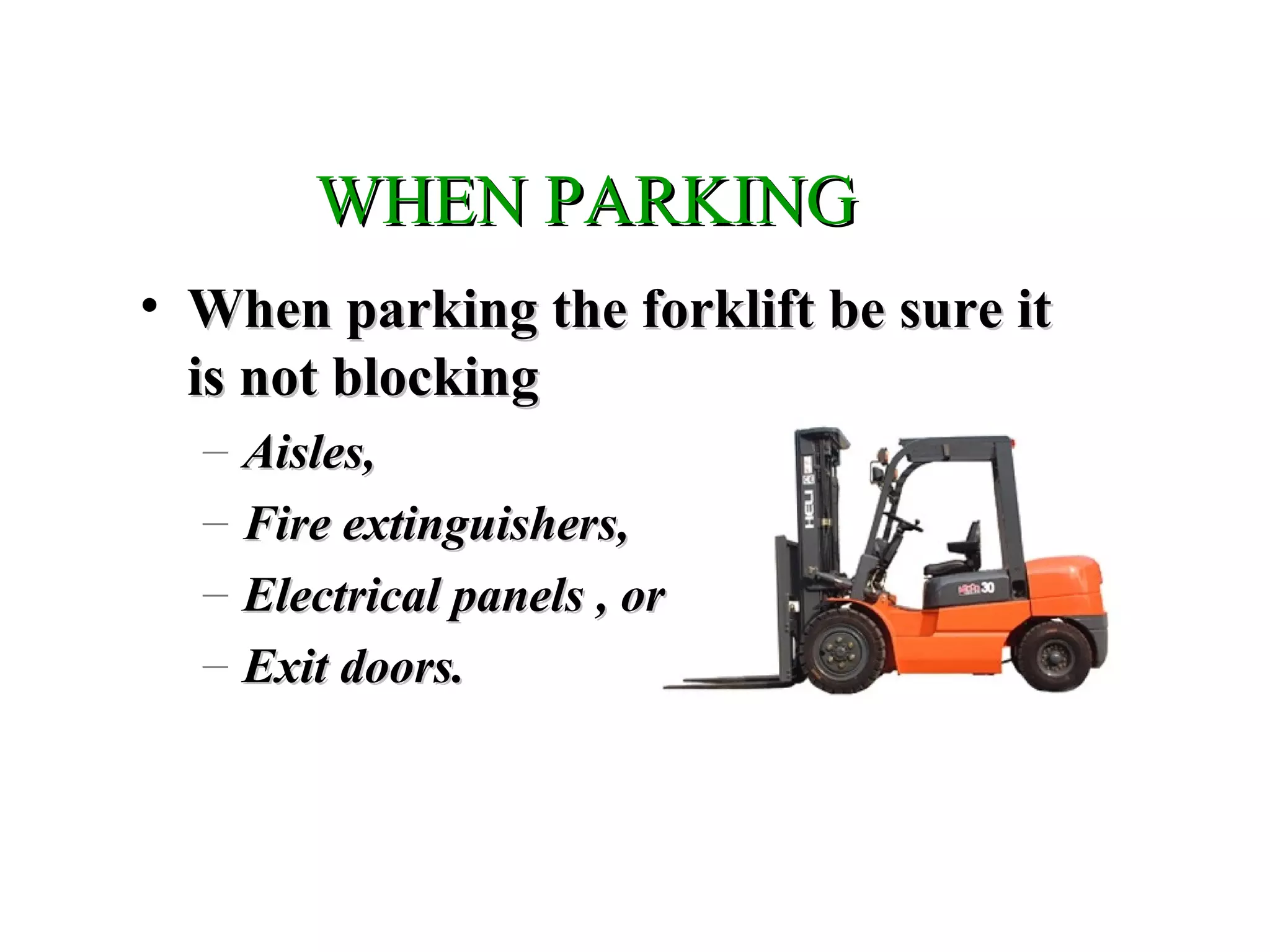 WHEN PARKINGWHEN PARKING
• When parking the forklift be sure itWhen parking the forklift be sure it
is not blockingis not blocking
– Aisles,Aisles,
– Fire extinguishers,Fire extinguishers,
– Electrical panels , orElectrical panels , or
– Exit doors.Exit doors.
 