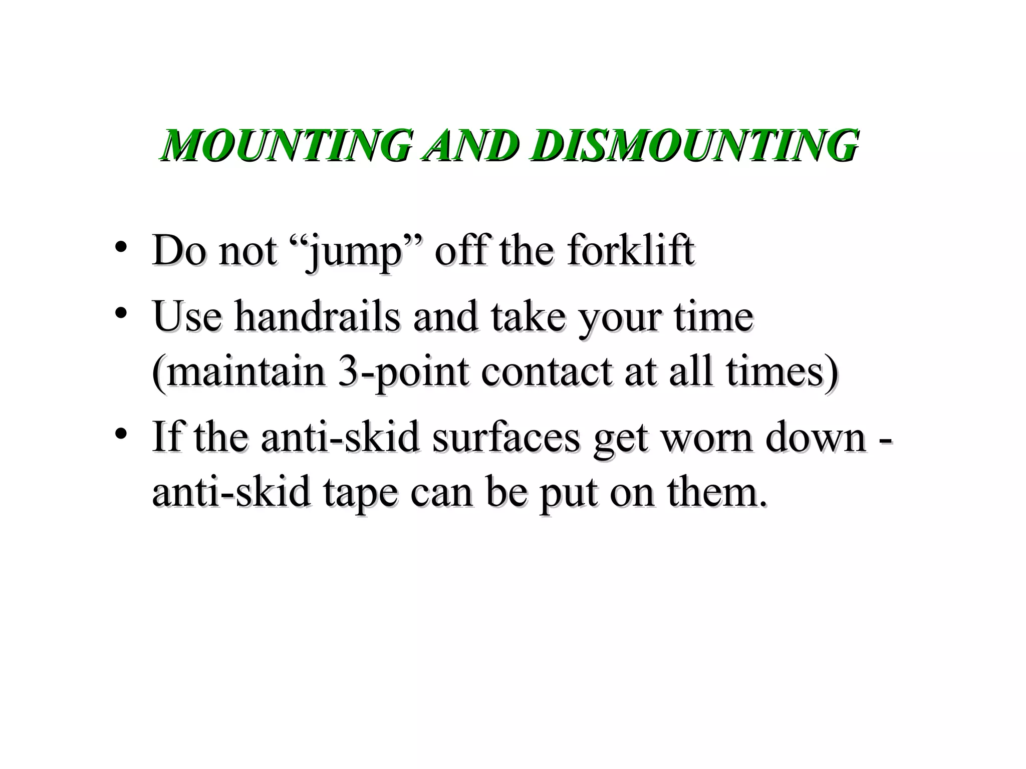 MOUNTING AND DISMOUNTINGMOUNTING AND DISMOUNTING
• Do not “jump” off the forkliftDo not “jump” off the forklift
• Use handrails and take your timeUse handrails and take your time
(maintain 3-point contact at all times)(maintain 3-point contact at all times)
• If the anti-skid surfaces get worn down -If the anti-skid surfaces get worn down -
anti-skid tape can be put on them.anti-skid tape can be put on them.
 