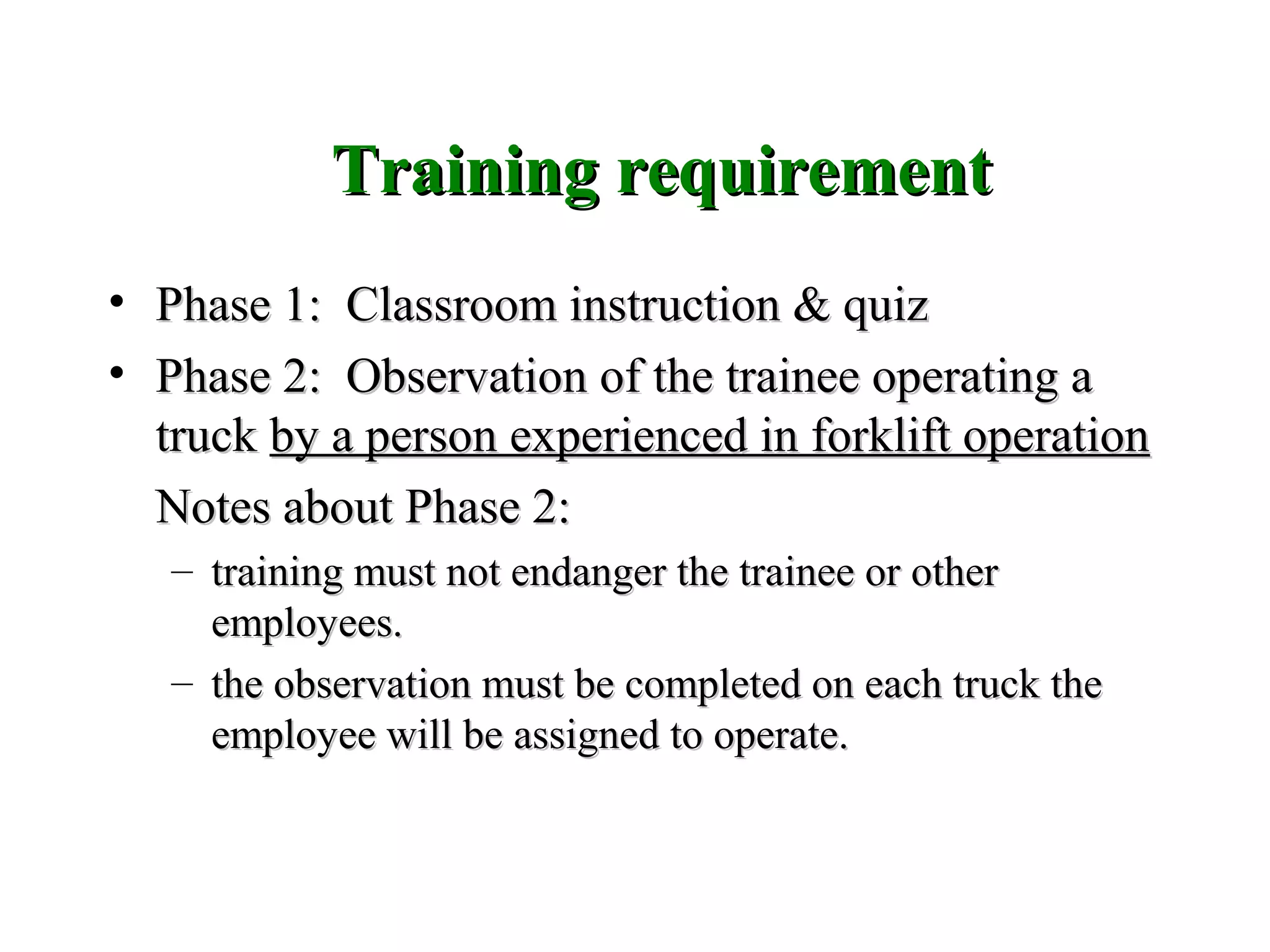 Training requirementTraining requirement
• Phase 1: Classroom instruction & quizPhase 1: Classroom instruction & quiz
• Phase 2: Observation of the trainee operating aPhase 2: Observation of the trainee operating a
trucktruck by a person experienced in forklift operationby a person experienced in forklift operation
Notes about Phase 2:Notes about Phase 2:
– training must not endanger the trainee or othertraining must not endanger the trainee or other
employees.employees.
– the observation must be completed on each truck thethe observation must be completed on each truck the
employee will be assigned to operate.employee will be assigned to operate.
 