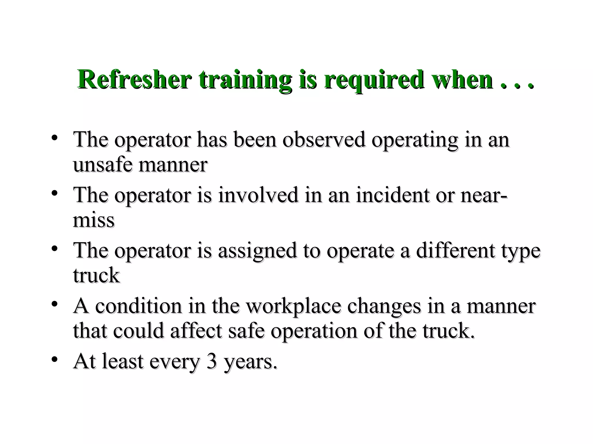 Refresher training is required when . . .Refresher training is required when . . .
• The operator has been observed operating in anThe operator has been observed operating in an
unsafe mannerunsafe manner
• The operator is involved in an incident or near-The operator is involved in an incident or near-
missmiss
• The operator is assigned to operate a different typeThe operator is assigned to operate a different type
trucktruck
• A condition in the workplace changes in a mannerA condition in the workplace changes in a manner
that could affect safe operation of the truck.that could affect safe operation of the truck.
• At least every 3 years.At least every 3 years.
 