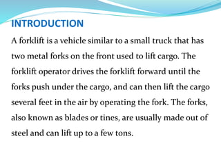 INTRODUCTION
A forklift is a vehicle similar to a small truck that has
two metal forks on the front used to lift cargo. The
forklift operator drives the forklift forward until the
forks push under the cargo, and can then lift the cargo
several feet in the air by operating the fork. The forks,
also known as blades or tines, are usually made out of
steel and can lift up to a few tons.
 