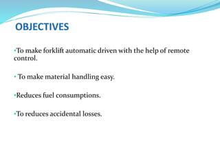 •To make forklift automatic driven with the help of remote
control.
• To make material handling easy.
•Reduces fuel consumptions.
•To reduces accidental losses.
 