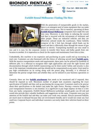 Forklift Rental Melbourne: Finding The Best

                                           With the penetration of transportable goods in the market,
                                           there is an emergent need of some equipment that can make
                                           this entire process easy. Not to mention, upcoming of these
                                           Forklift Rental Melbourne companies have made this task
                                           very easy. Moreover, it also helps in reducing the overall
                                           cost that is incurred with the recruitment of workmen and
                                           other people. These are industrial vehicles and they are
                                           effectively utilized inside the warehouses. These forklifts
                                           comprise of the 2 fork bars through which loads can be
                                           raised and that is effectually done through the means of gas
                                           power or electric. Transporting machines are very small in
size and it is easy for the corporate owners to transfer their heavy and bulky goods from one
location to another. It is imperative to check for the repairs and maintenance from time to time.

Undoubtedly, this machine is too expensive and purchasing its parts would end up increasing its
total cost. Customers are also bestowed with the choice of selecting second hand Forklift parts.
With the massive transportation needs and requirements, these parts can be utilized for hundreds of
different jobs. It is effectual to recognize their right applications and avail the right license and
documentation through which forklift maneuvering can be done easily! Safety and security is also
one of the important considerations and that should not be compromised at any point. Users need to
pay high consideration on its wiring along with the power plug. Secondly, it is effectual to
determine the precise weight limit and whether they can be utilized in your business operations or
not?

Certainly, there are few forklift attachments that needs to be monitored and if required, they
should be repaired as well. Maximum number of people lack awareness regarding the exact
specification of forklift and they end up purchasing the wrong ones! Customers need to be precise
about their specifications to the dealers and make the right choice. Having a massive budget for
your transportation business is not essential. It is significant to pay huge impetus on that it is free
from any faulty components. Forklift Rental Melbourne workshops would guide you till end and
would also provide their valuable feedbacks and suggestions on the same. Corporate users pay less
attention on the forklift fuel and they can make your work very smooth. Electric-powered forklifts
are much more in demand because they are environment friendly and it would not create any foul
smell too. Corporate buyers and individual customers can easily make their selection based on these
points.
 