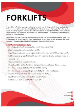 FORKLIFTS
If you drive a forklift, you might take a lot of what you do for granted. Once you have been
trained and have loaded and unloaded a few hundred loads, you figure you have the routine
down. It is easy to get in a hurry, take a few short cuts, or forget some of the finer points of
safety, loading and unloading your forklift can very dangerous. Unstable or off-centered loads
can fall off causing injuries.
Forklifts are valuable tools. Like any tool they are only as safe as the person operating them. Like
the experienced forklift operator said, “Handle your forklift safely so you’re not the one being
dumped.” The majority o all forklift fatalities are the result of turnovers.
Safe Work Practices and Tips:
• Do not operate a forklift unless you have been trained and certified.
• Always wear seatbelt when operating a forklift.
• Report to your supervisor any damage or problems that occur to a forklift during your shift.
• Exit from a stand-up type forklift with rear-entry access by stepping backward in case of a
lateral tip-over.
• Use extreme caution on grades or ramps.
• On grades, tilt the load back and raise it only as far as needed to clear the road surface.
• Do not raise or lower the forks while the forklift is moving.
• Do not drive up to anyone standing in front of a bench or other fixed object.
• Travel backwards with the load if you cannot see in front of you.
• Sound horn when turning corners where you cannot see.
• Band or secure loads on forklifts if they could fall.
 