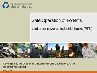 Safe Operation of Forklifts
and other powered industrial trucks (PITs)
Developed by the Division of Occupational Safety & Health (DOSH)
for employee training
May, 2010
 