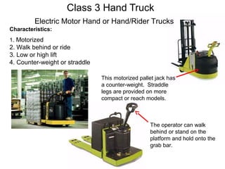 Class 3 Hand Truck
Characteristics:
1. Motorized
2. Walk behind or ride
3. Low or high lift
4. Counter-weight or straddle
The operator can walk
behind or stand on the
platform and hold onto the
grab bar.
This motorized pallet jack has
a counter-weight. Straddle
legs are provided on more
compact or reach models.
Electric Motor Hand or Hand/Rider Trucks
 