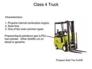 Class 4 Truck
Characteristics:
1. Propane internal combustion engine
2. Solid tires
3. One of the most common types
Propane Solid Tire Forklift
Propane/liquid petroleum gas (LPG)
fuel cylinder. Other forklifts run on
diesel or gasoline.
 
