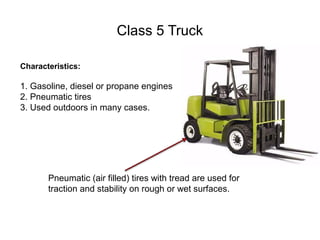 Class 5 Truck
Characteristics:
1. Gasoline, diesel or propane engines
2. Pneumatic tires
3. Used outdoors in many cases.
Pneumatic (air filled) tires with tread are used for
traction and stability on rough or wet surfaces.
 