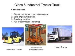Class 6 Industrial Tractor Truck
Characteristics:
1. Electric or internal combustion engine
2. Solid or pneumatic tires
3. Specialty vehicles
4. Pull or carry loads (no forks)
Industrial Tractor
Yard Tractor
Straddle carrier
Wikimedia Commons
 