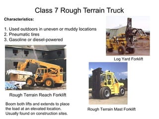 Class 7 Rough Terrain Truck
Characteristics:
1. Used outdoors in uneven or muddy locations
2. Pneumatic tires
3. Gasoline or diesel-powered
Log Yard Forklift
Rough Terrain Reach Forklift
Boom both lifts and extends to place
the load at an elevated location.
Usually found on construction sites.
Rough Terrain Mast Forklift
 