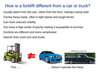How is a forklift different from a car or truck?
Usually steers from the rear, rather than the front, making it swing wide
Carries heavy loads, often in tight places and rough terrain
Can have reduced visibility
Can have a high center of gravity making it susceptible to turnover
Controls are different and more complicated
Heavier than most cars and trucks
This….. …..Doesn’t operate like these.
Wikimedia commons
 