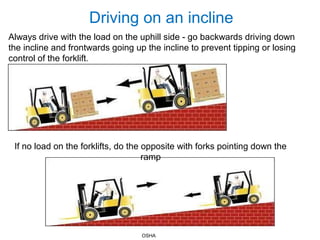Driving on an incline
Always drive with the load on the uphill side - go backwards driving down
the incline and frontwards going up the incline to prevent tipping or losing
control of the forklift.
If no load on the forklifts, do the opposite with forks pointing down the
ramp
OSHA
 