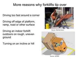 More reasons why forklifts tip over
Driving too fast around a corner
Driving off edge of platform,
ramp, road or other surface
Driving an indoor forklift
outdoors on rough, uneven
ground
Turning on an incline or hill
Source: RiteHite Doors
Source: JICOSH
 