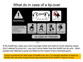 What do in case of a tip-over
Tipover procedures for other types of forklifts may vary. For example operators of stand-up
forklifts with rear-entry access should step backwards off the forklift if a tipover occurs.
If the forklift tips, keep your arms and legs inside and hold on to the steering wheel.
Don’t attempt to jump out – you can’t move faster than the forklift can tip over. Most
people who attempt to jump are killed by the impact of the overhead guard.
OSHA
 