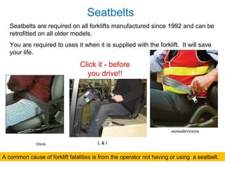 Seatbelts
Seatbelts are required on all forklifts manufactured since 1992 and can be
retrofitted on all older models.
You are required to uses it when it is supplied with the forklift. It will save
your life.
A common cause of forklift fatalities is from the operator not having or using a seatbelt.
Click it - before
you drive!!
worksafeVictoria
OSHA L & I
 