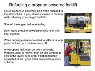 Refueling a propane powered forklift
•
Liquid propane is extremely cold when released to
the atmosphere. If your skin is exposed to propane
while refueling, you can get frostbite.
Shut off the engine before refueling.
Don’t leave propane-powered forklifts near high
heat sources.
When parking propane-powered forklifts for a long
period of time, turn the tank valve off.
OSHA
Any propane leak must be taken seriously.
Propane vapor is heavier than air and will tend to
sink to the lowest lying area. If not adequately
dissipated, it will ignite when exposed to a spark
or flame.
 