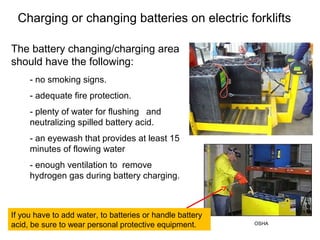 Charging or changing batteries on electric forklifts
- no smoking signs.
- adequate fire protection.
- plenty of water for flushing and
neutralizing spilled battery acid.
- an eyewash that provides at least 15
minutes of flowing water
- enough ventilation to remove
hydrogen gas during battery charging.
The battery changing/charging area
should have the following:
If you have to add water, to batteries or handle battery
acid, be sure to wear personal protective equipment. OSHA
 