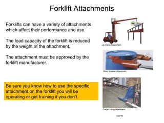 Forklifts can have a variety of attachments
which affect their performance and use.
The load capacity of the forklift is reduced
by the weight of the attachment.
The attachment must be approved by the
forklift manufacturer.
Forklift Attachments
Be sure you know how to use the specific
attachment on the forklift you will be
operating or get training if you don’t.
OSHA
 