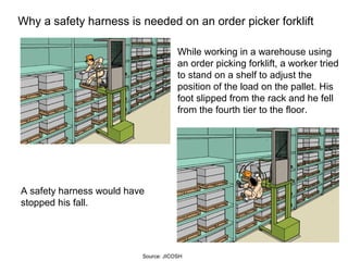 Why a safety harness is needed on an order picker forklift
While working in a warehouse using
an order picking forklift, a worker tried
to stand on a shelf to adjust the
position of the load on the pallet. His
foot slipped from the rack and he fell
from the fourth tier to the floor.
A safety harness would have
stopped his fall.
Source: JICOSH
 