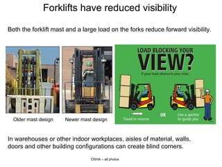 Forklifts have reduced visibility
Both the forklift mast and a large load on the forks reduce forward visibility.
OSHA – all photos
Older mast design Newer mast design
In warehouses or other indoor workplaces, aisles of material, walls,
doors and other building configurations can create blind corners.
 