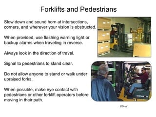 Forklifts and Pedestrians
Slow down and sound horn at intersections,
corners, and wherever your vision is obstructed.
When provided, use flashing warning light or
backup alarms when traveling in reverse.
Always look in the direction of travel.
Signal to pedestrians to stand clear.
Do not allow anyone to stand or walk under
upraised forks.
When possible, make eye contact with
pedestrians or other forklift operators before
moving in their path.
OSHA
 