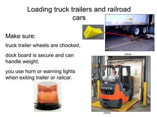 Loading truck trailers and railroad
cars
Make sure:
truck trailer wheels are chocked,
dock board is secure and can
handle weight,
you use horn or warning lights
when exiting trailer or railcar.
OSHA
OSHA
 