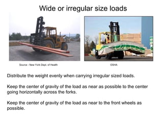 Wide or irregular size loads
Distribute the weight evenly when carrying irregular sized loads.
Keep the center of gravity of the load as near as possible to the center
going horizontally across the forks.
Keep the center of gravity of the load as near to the front wheels as
possible.
Source - New York Dept. of Health OSHA
 