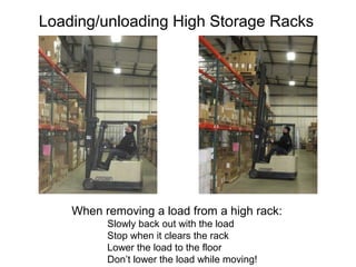 Loading/unloading High Storage Racks
When removing a load from a high rack:
Slowly back out with the load
Stop when it clears the rack
Lower the load to the floor
Don’t lower the load while moving!
 