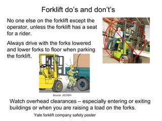 Forklift do’s and don’t’s
No one else on the forklift except the
operator, unless the forklift has a seat
for a rider.
Always drive with the forks lowered
and lower forks to floor when parking
the forklift.
Yale forklift company safety poster
Watch overhead clearances – especially entering or exiting
buildings or when you are raising a load on the forks.
Source: JICOSH
 
