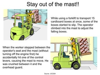 While using a forklift to transport 15
cardboard boxes at once, some of the
boxes started to slip. The operator
climbed into the mast to adjust the
falling boxes.
When the worker stepped between the
operator's seat and the mast (without
turning off the engine first) he
accidentally hit one of the control
levers, causing the mast to move. He
was crushed between it and the
overhead guard.
Stay out of the mast!!
Source: JICOSH
 