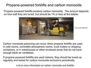 Propane-powered forklifts and carbon monoxide
Carbon monoxide poisoning can occur when propane forklifts are used
in cold rooms, controlled atmosphere rooms, truck trailers or shipping
containers, or in warehouses or other enclosed areas that do not have
enough fresh air ventilation.
Propane powered forklifts produce carbon monoxide. The amount depends
on how well they are tuned, but should be 1% or less at the tailpile.
If propane powered forklifts are used indoors, they should be tuned up
regularly and tested for carbon monoxide emissions periodically.
Link to more information on carbon monoxide and forklifts
Source:Worksafe BC
 
