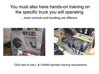 You must also have hands-on training on
the specific truck you will operating
... truck controls and handling are different
Click here to see L & I forklift operator training requirements
 