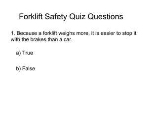 1. Because a forklift weighs more, it is easier to stop it
with the brakes than a car.
a) True
b) False
Forklift Safety Quiz Questions
 