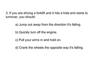 3. If you are driving a forklift and it hits a hole and starts to
turnover, you should:
a) Jump out away from the direction it's falling.
b) Quickly turn off the engine.
c) Pull your arms in and hold on.
d) Crank the wheels the opposite way it's falling.
 