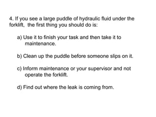 4. If you see a large puddle of hydraulic fluid under the
forklift, the first thing you should do is:
a) Use it to finish your task and then take it to
maintenance.
b) Clean up the puddle before someone slips on it.
c) Inform maintenance or your supervisor and not
operate the forklift.
d) Find out where the leak is coming from.
 