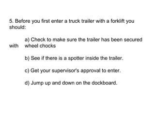 5. Before you first enter a truck trailer with a forklift you
should:
a) Check to make sure the trailer has been secured
with wheel chocks
b) See if there is a spotter inside the trailer.
c) Get your supervisor's approval to enter.
d) Jump up and down on the dockboard.
 