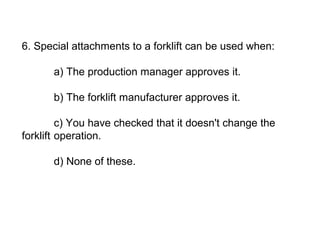 6. Special attachments to a forklift can be used when:
a) The production manager approves it.
b) The forklift manufacturer approves it.
c) You have checked that it doesn't change the
forklift operation.
d) None of these.
 