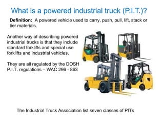 What is a powered industrial truck (P.I.T.)?
Definition: A powered vehicle used to carry, push, pull, lift, stack or
tier materials.
Another way of describing powered
industrial trucks is that they include
standard forklifts and special use
forklifts and industrial vehicles.
They are all regulated by the DOSH
P.I.T. regulations – WAC 296 - 863
The Industrial Truck Association list seven classes of PITs
 