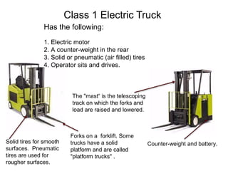 Class 1 Electric Truck
Has the following:
1. Electric motor
2. A counter-weight in the rear
3. Solid or pneumatic (air filled) tires
4. Operator sits and drives.
The "mast“ is the telescoping
track on which the forks and
load are raised and lowered.
Solid tires for smooth
surfaces. Pneumatic
tires are used for
rougher surfaces.
Forks on a forklift. Some
trucks have a solid
platform and are called
"platform trucks" .
Counter-weight and battery.
 