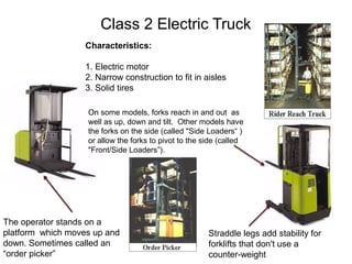 Class 2 Electric Truck
Characteristics:
1. Electric motor
2. Narrow construction to fit in aisles
3. Solid tires
The operator stands on a
platform which moves up and
down. Sometimes called an
“order picker”
Straddle legs add stability for
forklifts that don't use a
counter-weight
On some models, forks reach in and out as
well as up, down and tilt. Other models have
the forks on the side (called "Side Loaders“ )
or allow the forks to pivot to the side (called
"Front/Side Loaders”).
 