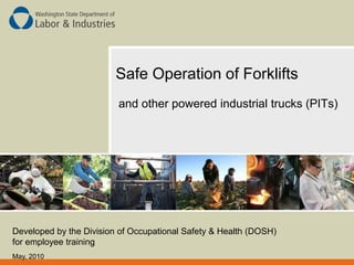 Safe Operation of Forklifts
and other powered industrial trucks (PITs)
Developed by the Division of Occupational Safety & Health (DOSH)
for employee training
May, 2010
 