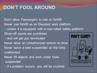11
 Don’t allow Passengers to ride on forklift
 Never use forklift as an Elevated work platform
 unless it is equipped with a man-rated safety platform
 Show-off stunts are prohibited
 and will get you terminated
 Never allow an Unauthorized person to drive
 Never leave a load suspended on the forks
unattended
 Never lift objects and work under forks
suspended
 if a problem occurs, you will be crushed
DON’T FOOL AROUND
 