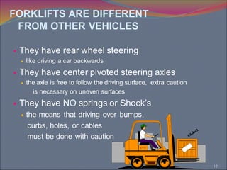 12
 They have rear wheel steering
 like driving a car backwards
 They have center pivoted steering axles
 the axle is free to follow the driving surface, extra caution
is necessary on uneven surfaces
 They have NO springs or Shock’s
 the means that driving over bumps,
curbs, holes, or cables
must be done with caution
FORKLIFTS ARE DIFFERENT
FROM OTHER VEHICLES
 