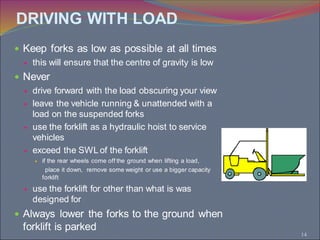 14
 Keep forks as low as possible at all times
 this will ensure that the centre of gravity is low
 Never
 drive forward with the load obscuring your view
 leave the vehicle running & unattended with a
load on the suspended forks
 use the forklift as a hydraulic hoist to service
vehicles
 exceed the SWL of the forklift
 if the rear wheels come off the ground when lifting a load,
place it down, remove some weight or use a bigger capacity
forklift
 use the forklift for other than what is was
designed for
 Always lower the forks to the ground when
forklift is parked
DRIVING WITH LOAD
 